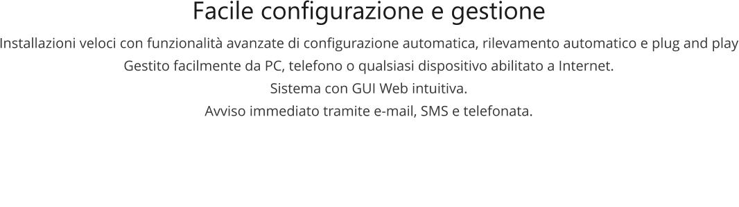 Facile configurazione e gestione Installazioni veloci con funzionalità avanzate di configurazione automatica, rilevamento automatico e plug and play Gestito facilmente da PC, telefono o qualsiasi dispositivo abilitato a Internet. Sistema con GUI Web intuitiva. Avviso immediato tramite e-mail, SMS e telefonata.