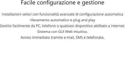 Facile configurazione e gestione Installazioni veloci con funzionalità avanzate di configurazione automatica rilevamento automatico e plug and play Gestito facilmente da PC, telefono o qualsiasi dispositivo abilitato a Internet. Sistema con GUI Web intuitiva. Avviso immediato tramite e-mail, SMS e telefonata.