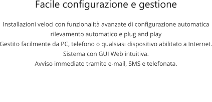 Facile configurazione e gestione Installazioni veloci con funzionalità avanzate di configurazione automatica rilevamento automatico e plug and play Gestito facilmente da PC, telefono o qualsiasi dispositivo abilitato a Internet. Sistema con GUI Web intuitiva. Avviso immediato tramite e-mail, SMS e telefonata.